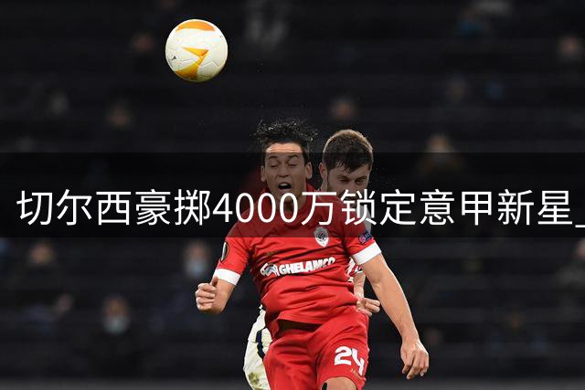 切尔西豪掷4000万锁定意甲新星 口头协议签下18岁妖卫